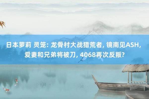 日本萝莉 灵笼: 龙骨村大战猎荒者， 镜南见ASH， 爱妻和兄弟将被刀， 4068再次反叛?